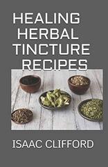 Healing Herbal Tincture Recipes: The Complete Guide to Cure Common Disease with Various Medicinal Herbs Including Fresh and Easy Recipes