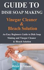 Guide to Dish Soap Making, Vinegar Cleaner & Bleach Solution: An Easy Beginners Guide to Dish Soap Making and Vinegar Cleaner and & Bleach Solution