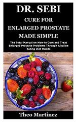 Dr. Sebi Cure for Enlarged Prostate Made Simple: The Total Manual on How to Cure and Treat Enlarged Prostate Problems Through Alkaline Eating Diet Habits