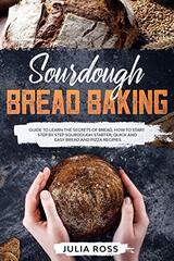 Sourdough Bread Baking: Guide To Learn The Secrets Of Bread, How To Start Step By Step Sourdough Starter, Quick And Easy Bread And Pizza Recipes