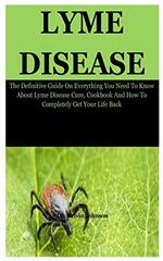 Lyme Disease: The Definitive Guide On Everything You Need To Know About Lyme Disease Cure, Cookbook And How To Completely Get Your Life Back