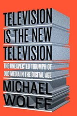Television Is the New Television: The Unexpected Triumph of Old Media in the Digital Age by Wolff, Michael